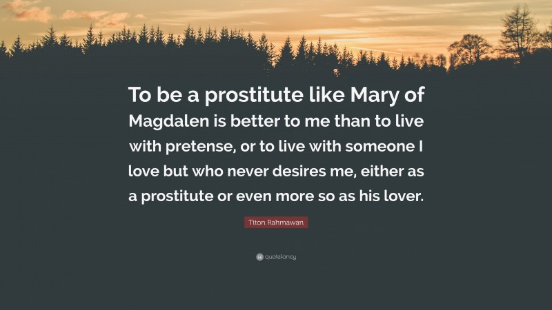 Titon Rahmawan Quote: “To be a prostitute like Mary of Magdalen is better to me than to live with pretense, or to live with someone I love but who never desires me, either as a prostitute or even more so as his lover.”