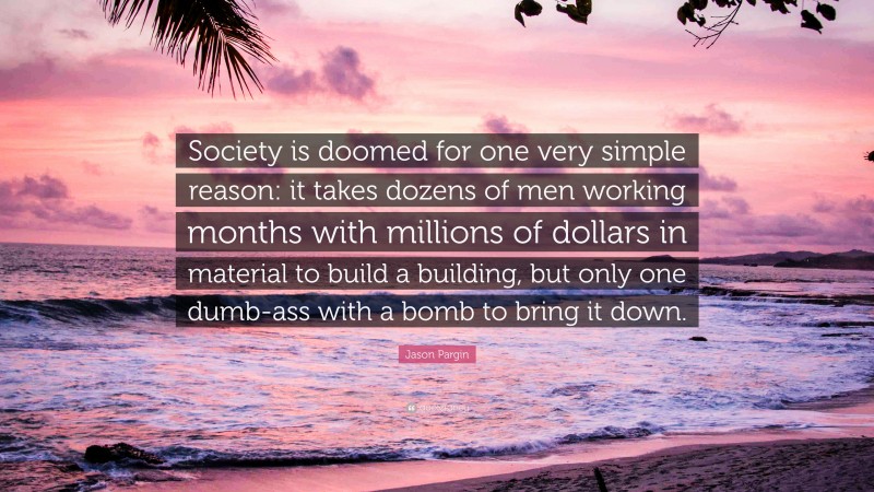 Jason Pargin Quote: “Society is doomed for one very simple reason: it takes dozens of men working months with millions of dollars in material to build a building, but only one dumb-ass with a bomb to bring it down.”