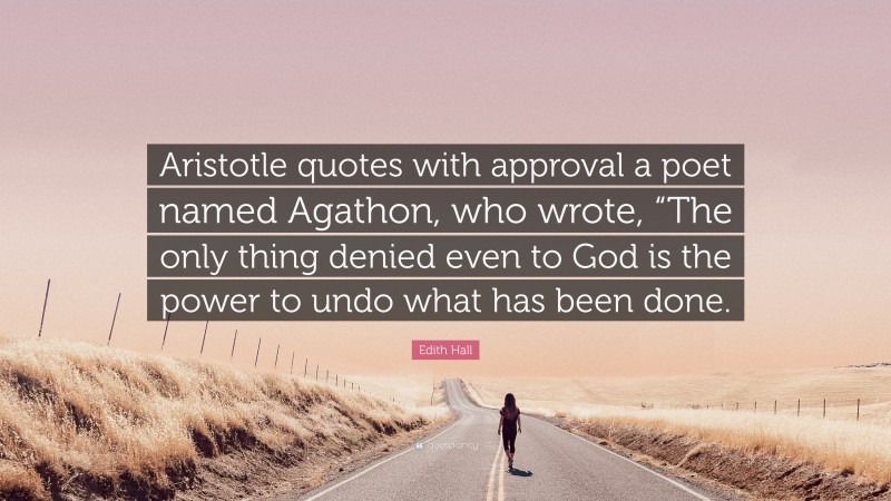 Edith Hall Quote: “Aristotle quotes with approval a poet named Agathon, who wrote, “The only thing denied even to God is the power to undo what has been done.”