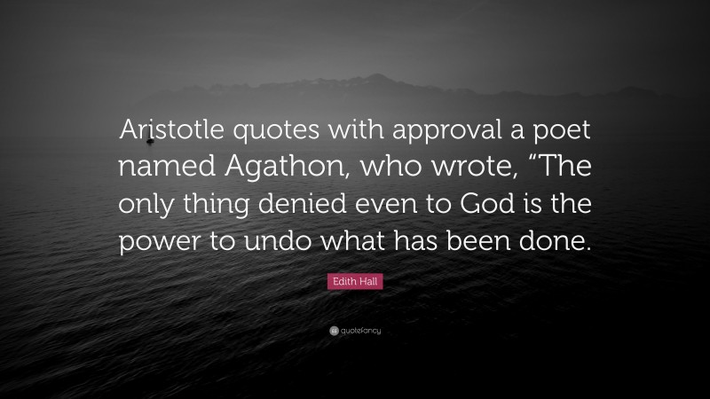 Edith Hall Quote: “Aristotle quotes with approval a poet named Agathon, who wrote, “The only thing denied even to God is the power to undo what has been done.”