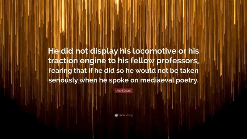 Nevil Shute Quote: “He did not display his locomotive or his traction engine to his fellow professors, fearing that if he did so he would not be taken seriously when he spoke on mediaeval poetry.”