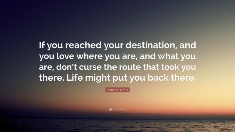 Annelise Lords Quote: “If you reached your destination, and you love where you are, and what you are, don’t curse the route that took you there. Life might put you back there.”