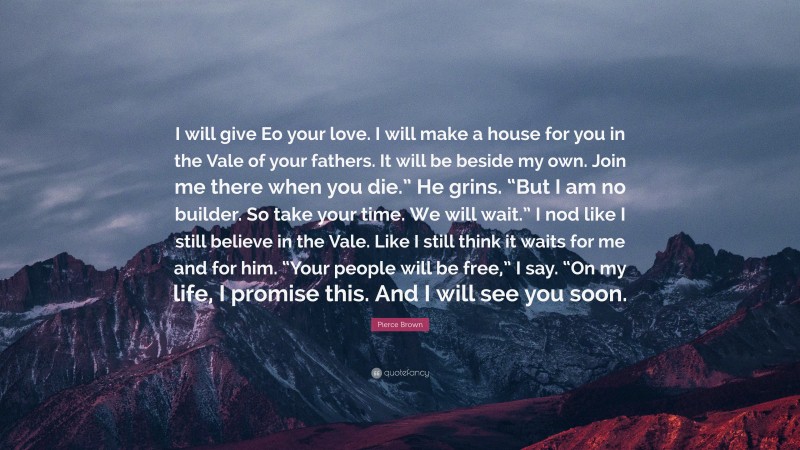 Pierce Brown Quote: “I will give Eo your love. I will make a house for you in the Vale of your fathers. It will be beside my own. Join me there when you die.” He grins. “But I am no builder. So take your time. We will wait.” I nod like I still believe in the Vale. Like I still think it waits for me and for him. “Your people will be free,” I say. “On my life, I promise this. And I will see you soon.”