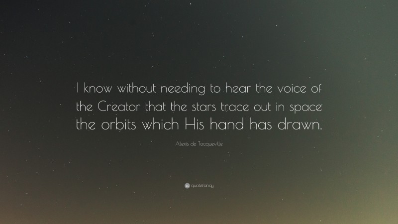 Alexis de Tocqueville Quote: “I know without needing to hear the voice of the Creator that the stars trace out in space the orbits which His hand has drawn.”