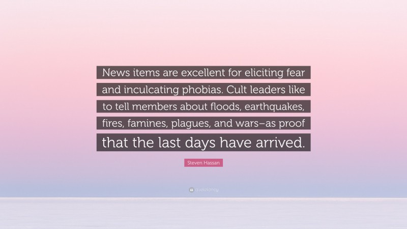 Steven Hassan Quote: “News items are excellent for eliciting fear and inculcating phobias. Cult leaders like to tell members about floods, earthquakes, fires, famines, plagues, and wars–as proof that the last days have arrived.”