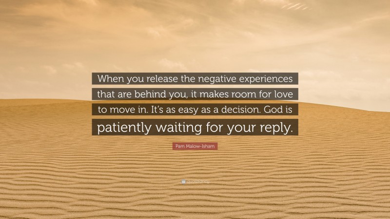 Pam Malow-Isham Quote: “When you release the negative experiences that are behind you, it makes room for love to move in. It’s as easy as a decision. God is patiently waiting for your reply.”