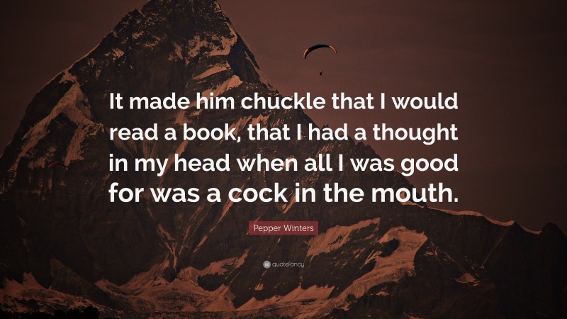 Pepper Winters Quote: “It made him chuckle that I would read a book, that I had a thought in my head when all I was good for was a cock in the mouth.”