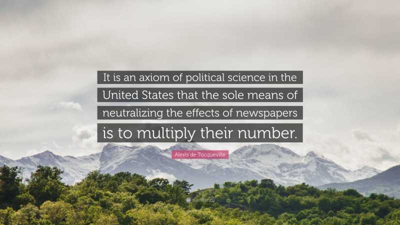 Alexis de Tocqueville Quote: “It is an axiom of political science in the United States that the sole means of neutralizing the effects of newspapers is to multiply their number.”