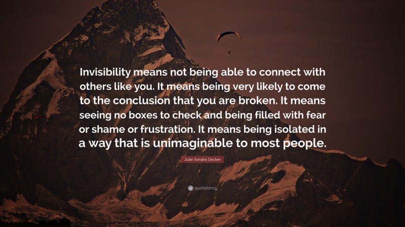 Julie Sondra Decker Quote: “Invisibility means not being able to connect with others like you. It means being very likely to come to the conclusion that you are broken. It means seeing no boxes to check and being filled with fear or shame or frustration. It means being isolated in a way that is unimaginable to most people.”