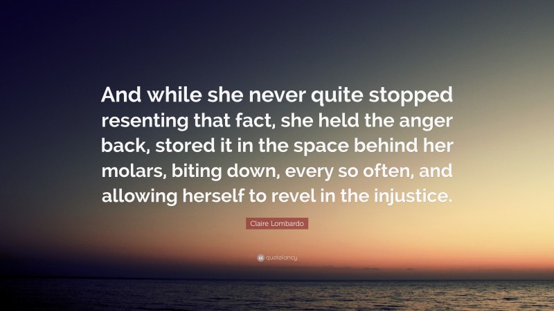 Claire Lombardo Quote: “And while she never quite stopped resenting that fact, she held the anger back, stored it in the space behind her molars, biting down, every so often, and allowing herself to revel in the injustice.”