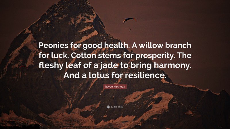 Raven Kennedy Quote: “Peonies for good health. A willow branch for luck. Cotton stems for prosperity. The fleshy leaf of a jade to bring harmony. And a lotus for resilience.”