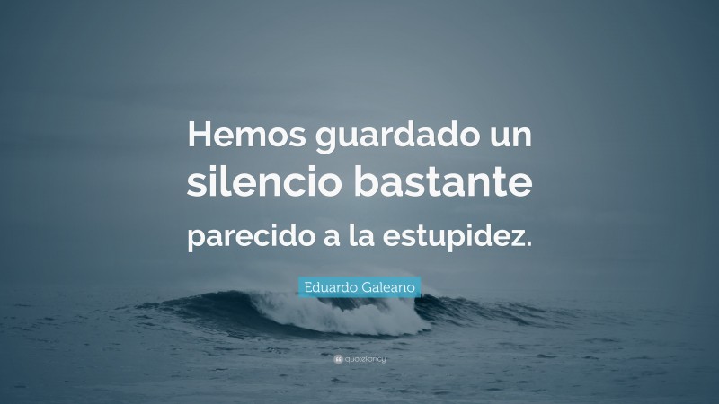 Eduardo Galeano Quote: “Hemos guardado un silencio bastante parecido a la estupidez.”