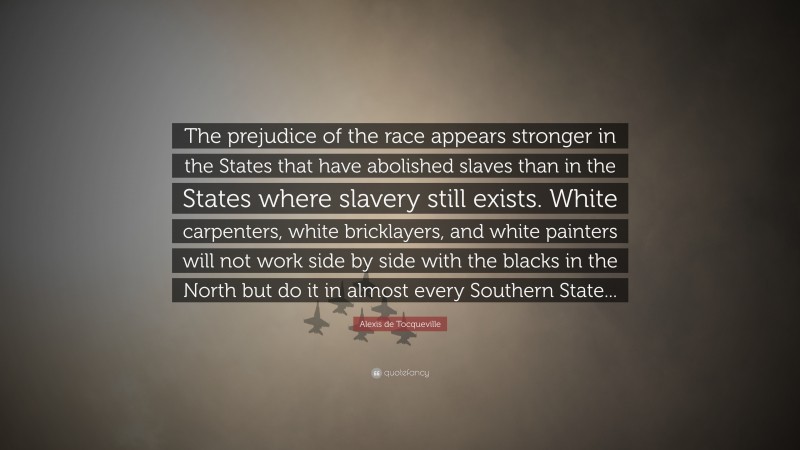 Alexis de Tocqueville Quote: “The prejudice of the race appears stronger in the States that have abolished slaves than in the States where slavery still exists. White carpenters, white bricklayers, and white painters will not work side by side with the blacks in the North but do it in almost every Southern State...”