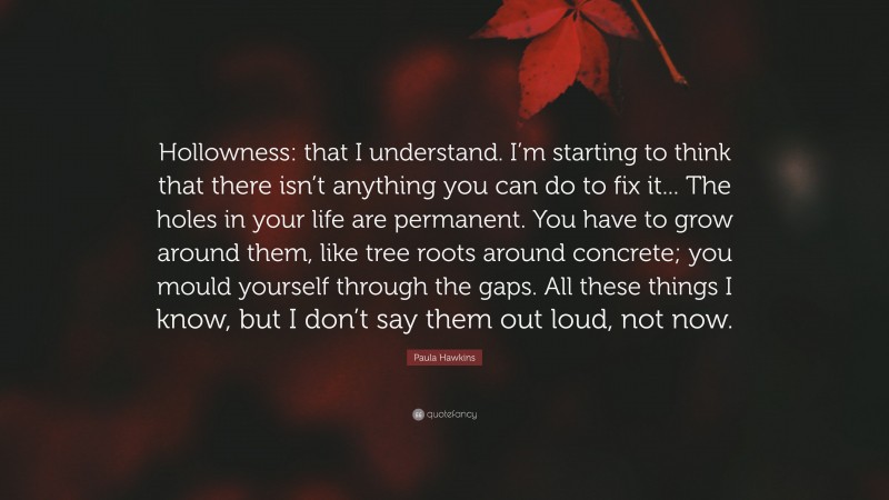 Paula Hawkins Quote: “Hollowness: that I understand. I’m starting to think that there isn’t anything you can do to fix it... The holes in your life are permanent. You have to grow around them, like tree roots around concrete; you mould yourself through the gaps. All these things I know, but I don’t say them out loud, not now.”