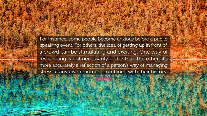 Wendy Suzuki Quote: “For instance, some people become anxious before a public speaking event. For others, the idea of getting up in front of a crowd can be stimulating and exciting. One way of responding is not necessarily better than the other; it’s more accurately a reflection of a person’s way of managing stress at any given moment combined with their history.”