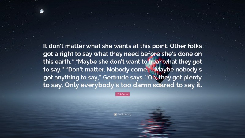 Deb Spera Quote: “It don’t matter what she wants at this point. Other folks got a right to say what they need before she’s done on this earth.” “Maybe she don’t want to hear what they got to say.” “Don’t matter. Nobody come.” “Maybe nobody’s got anything to say,” Gertrude says. “Oh, they got plenty to say. Only everybody’s too damn scared to say it.”