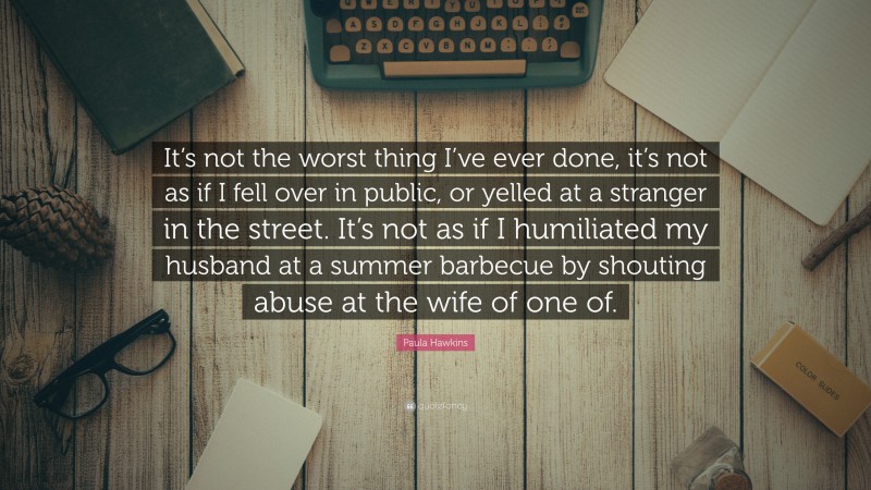 Paula Hawkins Quote: “It’s not the worst thing I’ve ever done, it’s not as if I fell over in public, or yelled at a stranger in the street. It’s not as if I humiliated my husband at a summer barbecue by shouting abuse at the wife of one of.”