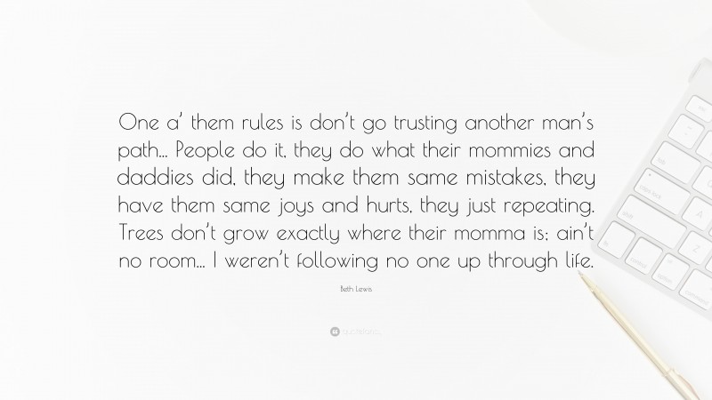 Beth Lewis Quote: “One a’ them rules is don’t go trusting another man’s path... People do it, they do what their mommies and daddies did, they make them same mistakes, they have them same joys and hurts, they just repeating. Trees don’t grow exactly where their momma is; ain’t no room... I weren’t following no one up through life.”