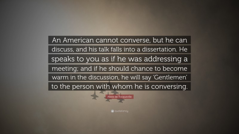 Alexis de Tocqueville Quote: “An American cannot converse, but he can discuss, and his talk falls into a dissertation. He speaks to you as if he was addressing a meeting; and if he should chance to become warm in the discussion, he will say ‘Gentlemen’ to the person with whom he is conversing.”