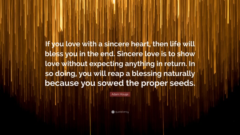 Adam Houge Quote: “If you love with a sincere heart, then life will bless you in the end. Sincere love is to show love without expecting anything in return. In so doing, you will reap a blessing naturally because you sowed the proper seeds.”