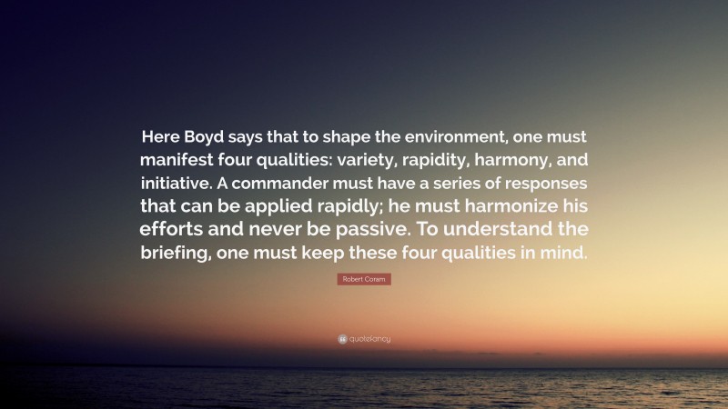 Robert Coram Quote: “Here Boyd says that to shape the environment, one must manifest four qualities: variety, rapidity, harmony, and initiative. A commander must have a series of responses that can be applied rapidly; he must harmonize his efforts and never be passive. To understand the briefing, one must keep these four qualities in mind.”