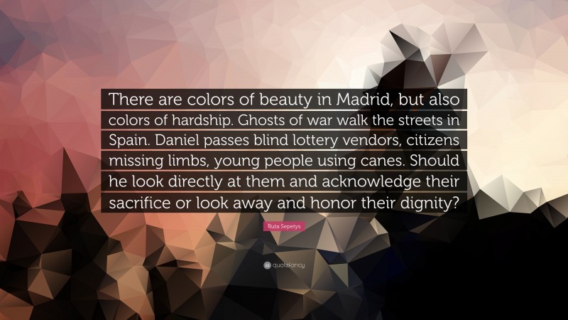 Ruta Sepetys Quote: “There are colors of beauty in Madrid, but also colors of hardship. Ghosts of war walk the streets in Spain. Daniel passes blind lottery vendors, citizens missing limbs, young people using canes. Should he look directly at them and acknowledge their sacrifice or look away and honor their dignity?”