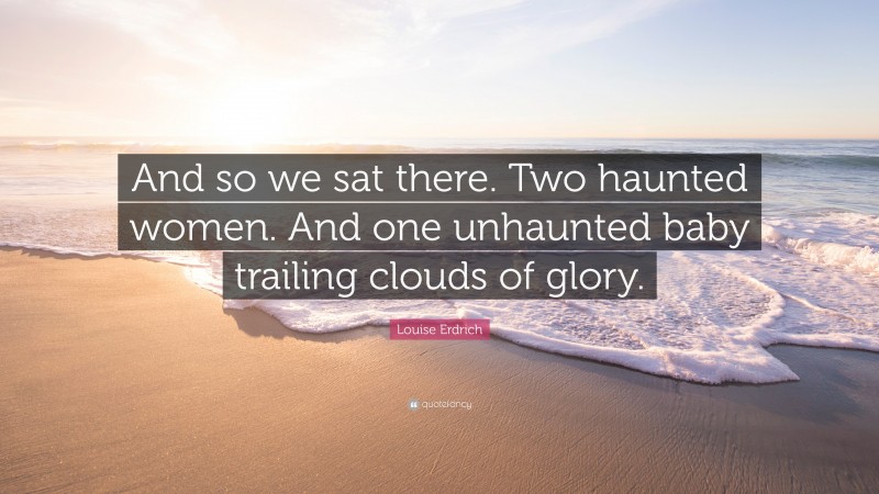 Louise Erdrich Quote: “And so we sat there. Two haunted women. And one unhaunted baby trailing clouds of glory.”