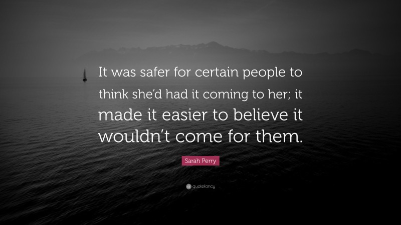 Sarah Perry Quote: “It was safer for certain people to think she’d had it coming to her; it made it easier to believe it wouldn’t come for them.”