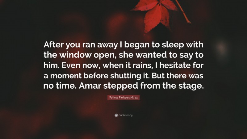 Fatima Farheen Mirza Quote: “After you ran away I began to sleep with the window open, she wanted to say to him. Even now, when it rains, I hesitate for a moment before shutting it. But there was no time. Amar stepped from the stage.”