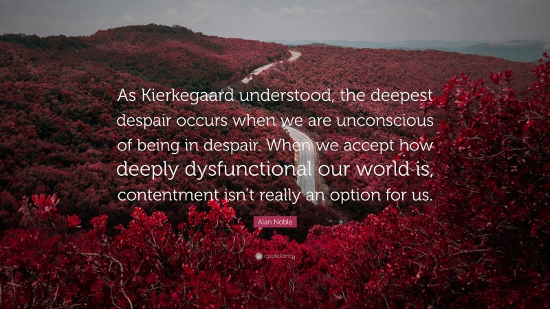 Alan Noble Quote: “As Kierkegaard understood, the deepest despair occurs when we are unconscious of being in despair. When we accept how deeply dysfunctional our world is, contentment isn’t really an option for us.”