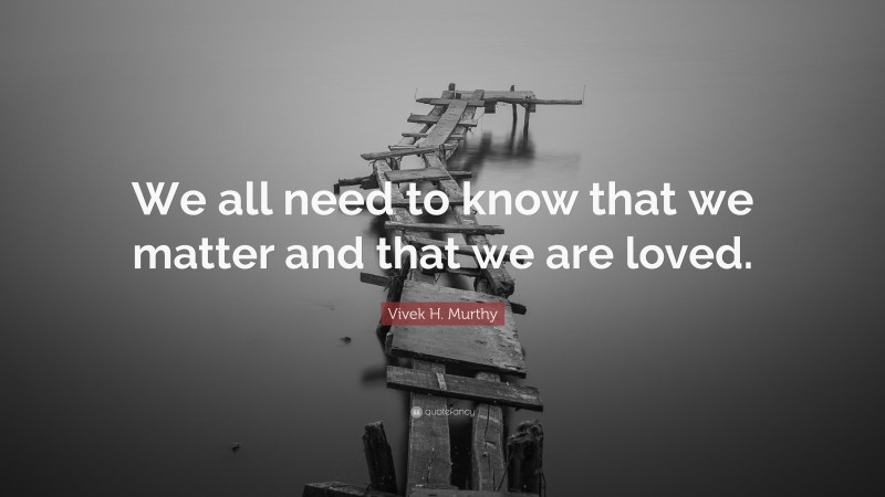 Vivek H. Murthy Quote: “We all need to know that we matter and that we are loved.”