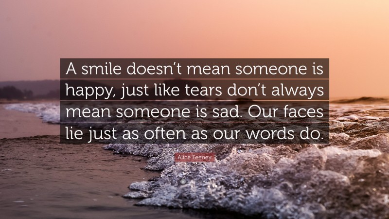 Alice Feeney Quote: “A smile doesn’t mean someone is happy, just like tears don’t always mean someone is sad. Our faces lie just as often as our words do.”