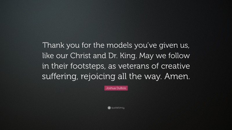Joshua DuBois Quote: “Thank you for the models you’ve given us, like our Christ and Dr. King. May we follow in their footsteps, as veterans of creative suffering, rejoicing all the way. Amen.”