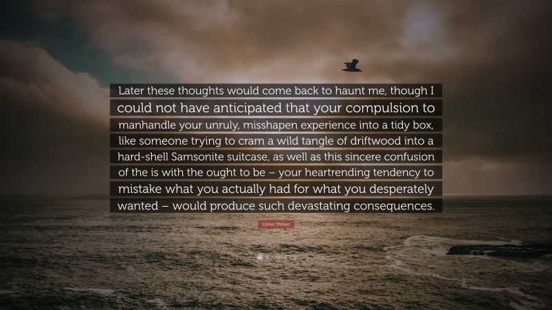 Lionel Shriver Quote: “Later these thoughts would come back to haunt me, though I could not have anticipated that your compulsion to manhandle your unruly, misshapen experience into a tidy box, like someone trying to cram a wild tangle of driftwood into a hard-shell Samsonite suitcase, as well as this sincere confusion of the is with the ought to be – your heartrending tendency to mistake what you actually had for what you desperately wanted – would produce such devastating consequences.”