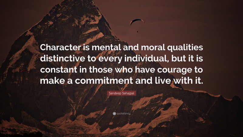Sandeep Sahajpal Quote: “Character is mental and moral qualities distinctive to every individual, but it is constant in those who have courage to make a commitment and live with it.”