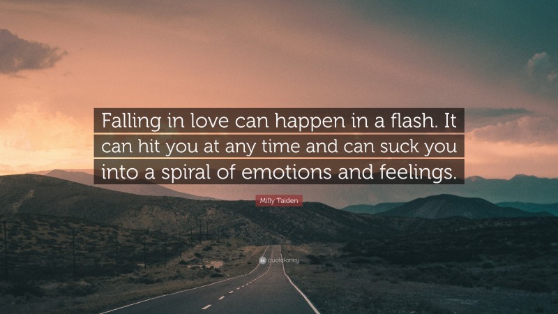 Milly Taiden Quote: “Falling in love can happen in a flash. It can hit you at any time and can suck you into a spiral of emotions and feelings.”