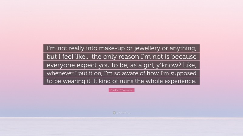 Caroline O'Donoghue Quote: “I’m not really into make-up or jewellery or anything, but I feel like... the only reason I’m not is because everyone expect you to be, as a girl, y’know? Like, whenever I put it on, I’m so aware of how I’m supposed to be wearing it. It kind of ruins the whole experience.”