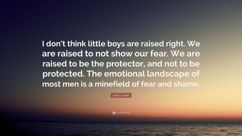 Leslie Jordan Quote: “I don’t think little boys are raised right. We are raised to not show our fear. We are raised to be the protector, and not to be protected. The emotional landscape of most men is a minefield of fear and shame.”