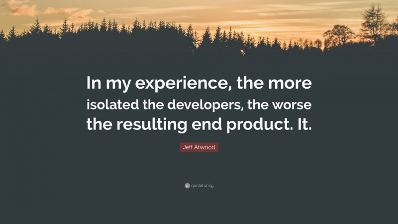 Jeff Atwood Quote: “In my experience, the more isolated the developers, the worse the resulting end product. It.”