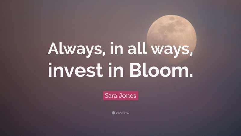 Sara Jones Quote: “Always, in all ways, invest in Bloom.”