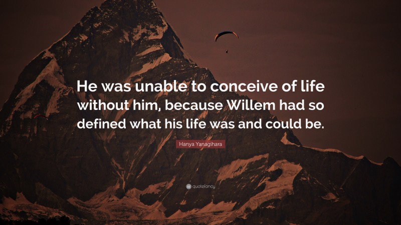 Hanya Yanagihara Quote: “He was unable to conceive of life without him, because Willem had so defined what his life was and could be.”