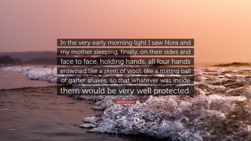 Miriam Toews Quote: “In the very early morning light I saw Nora and my mother sleeping, finally, on their sides and face to face, holding hands, all four hands entwined like a skein of wool, like a mating ball of garter snakes, so that whatever was inside them would be very well protected.”