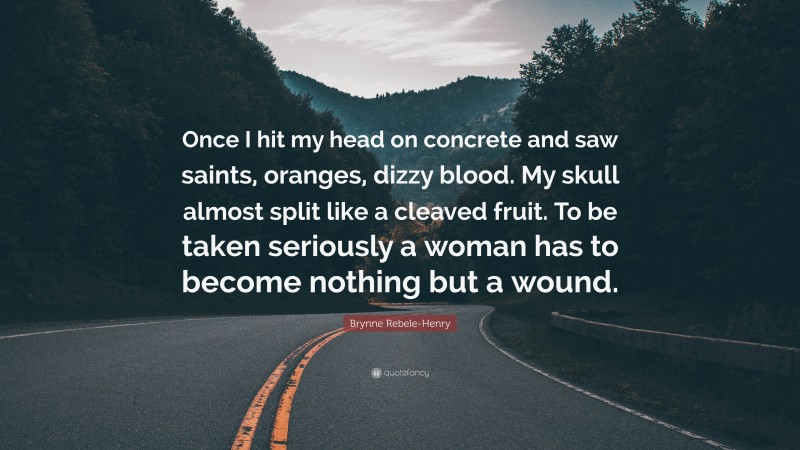 Brynne Rebele-Henry Quote: “Once I hit my head on concrete and saw saints, oranges, dizzy blood. My skull almost split like a cleaved fruit. To be taken seriously a woman has to become nothing but a wound.”