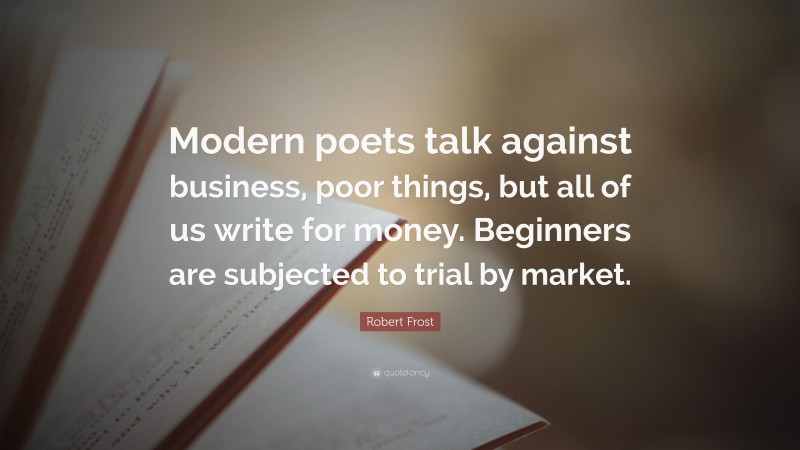 Robert Frost Quote: “Modern poets talk against business, poor things, but all of us write for money. Beginners are subjected to trial by market.”