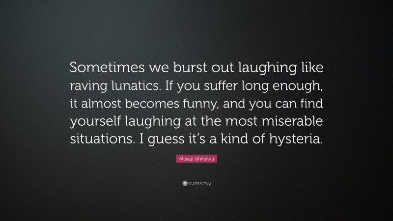 Masaji Ishikawa Quote: “Sometimes we burst out laughing like raving lunatics. If you suffer long enough, it almost becomes funny, and you can find yourself laughing at the most miserable situations. I guess it’s a kind of hysteria.”