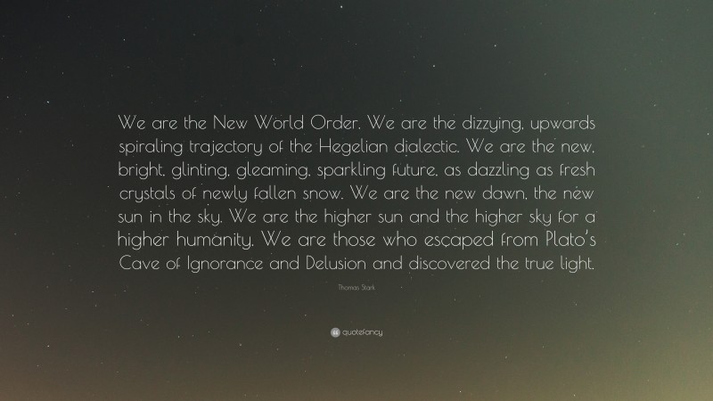 Thomas Stark Quote: “We are the New World Order. We are the dizzying, upwards spiraling trajectory of the Hegelian dialectic. We are the new, bright, glinting, gleaming, sparkling future, as dazzling as fresh crystals of newly fallen snow. We are the new dawn, the new sun in the sky. We are the higher sun and the higher sky for a higher humanity. We are those who escaped from Plato’s Cave of Ignorance and Delusion and discovered the true light.”