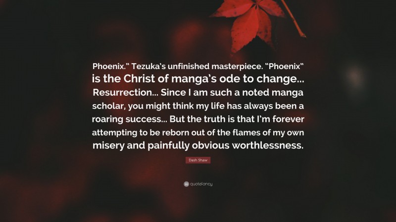 Dash Shaw Quote: “Phoenix.” Tezuka’s unfinished masterpiece. “Phoenix” is the Christ of manga’s ode to change... Resurrection... Since I am such a noted manga scholar, you might think my life has always been a roaring success... But the truth is that I’m forever attempting to be reborn out of the flames of my own misery and painfully obvious worthlessness.”