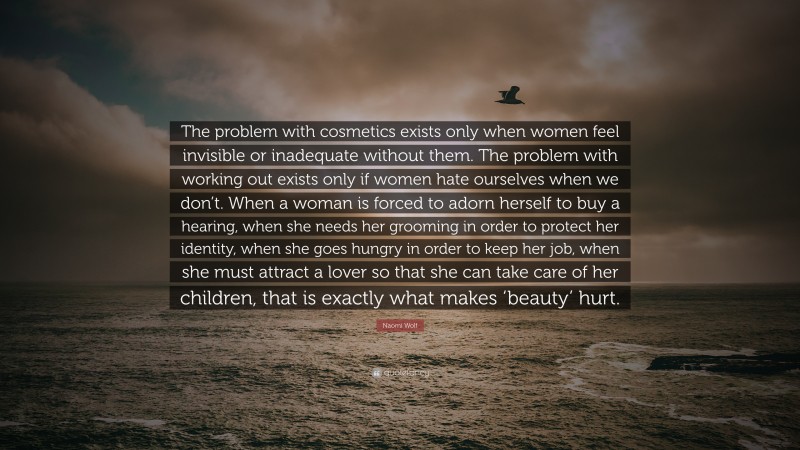 Naomi Wolf Quote: “The problem with cosmetics exists only when women feel invisible or inadequate without them. The problem with working out exists only if women hate ourselves when we don’t. When a woman is forced to adorn herself to buy a hearing, when she needs her grooming in order to protect her identity, when she goes hungry in order to keep her job, when she must attract a lover so that she can take care of her children, that is exactly what makes ‘beauty’ hurt.”