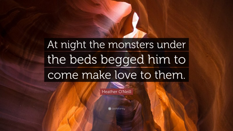 Heather O'Neill Quote: “At night the monsters under the beds begged him to come make love to them.”
