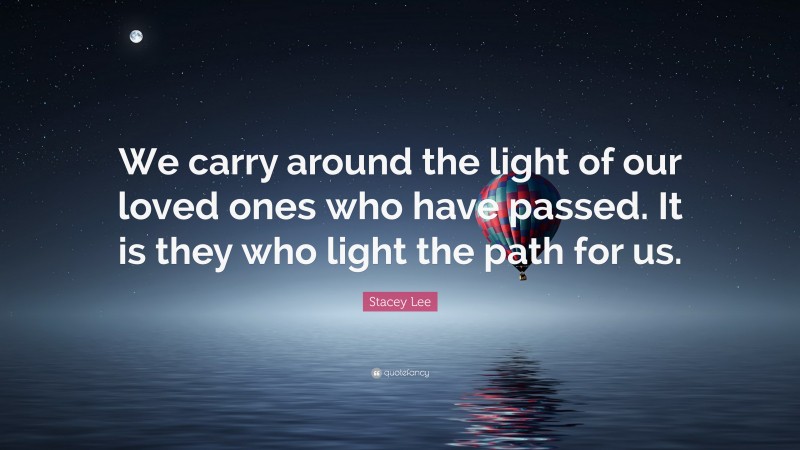 Stacey Lee Quote: “We carry around the light of our loved ones who have passed. It is they who light the path for us.”